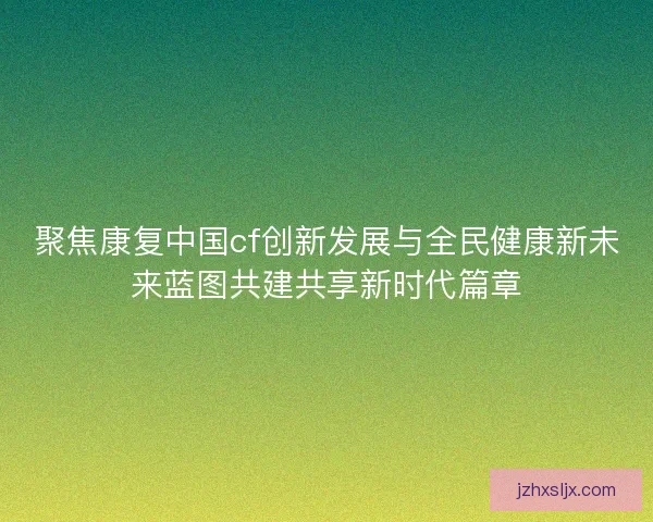 聚焦康复中国cf创新发展与全民健康新未来蓝图共建共享新时代篇章 聚焦康复中国cf创新发展与全民健康新未来蓝图共建共享新时代篇章