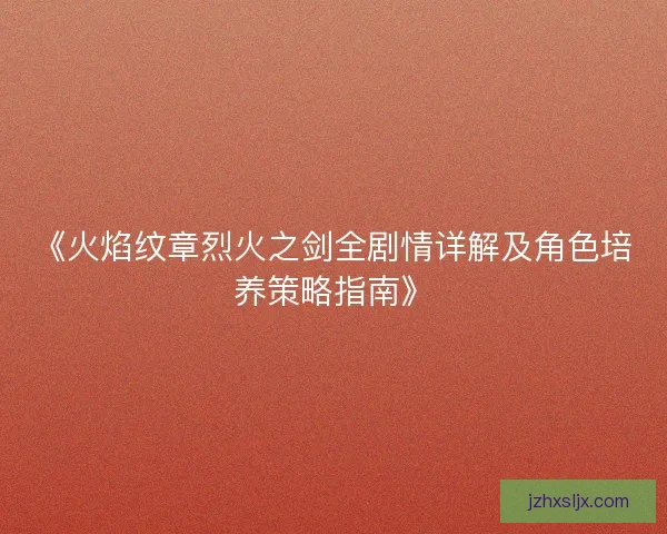 《火焰纹章烈火之剑全剧情详解及角色培养策略指南》 《火焰纹章烈火之剑全剧情详解及角色培养策略指南》