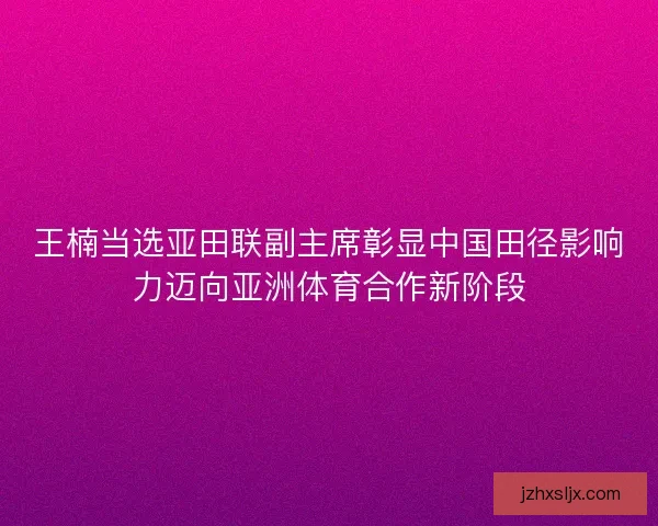 王楠当选亚田联副主席彰显中国田径影响力迈向亚洲体育合作新阶段
