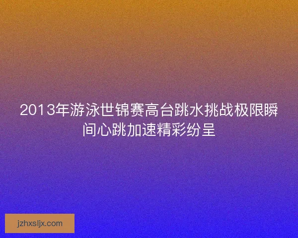 2013年游泳世锦赛高台跳水挑战极限瞬间心跳加速精彩纷呈