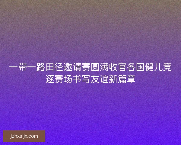 一带一路田径邀请赛圆满收官各国健儿竞逐赛场书写友谊新篇章 一带一路田径邀请赛圆满收官各国健儿竞逐赛场书写友谊新篇章