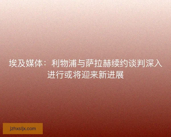 埃及媒体：利物浦与萨拉赫续约谈判深入进行或将迎来新进展