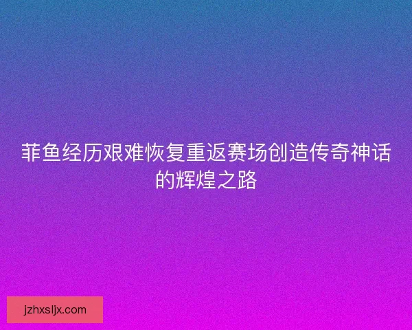 菲鱼经历艰难恢复重返赛场创造传奇神话的辉煌之路 菲鱼经历艰难恢复重返赛场创造传奇神话的辉煌之路