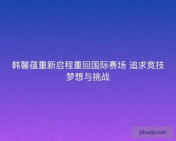 韩馨蕴重新启程重回国际赛场 追求竞技梦想与挑战