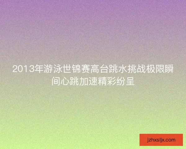 2013年游泳世锦赛高台跳水挑战极限瞬间心跳加速精彩纷呈