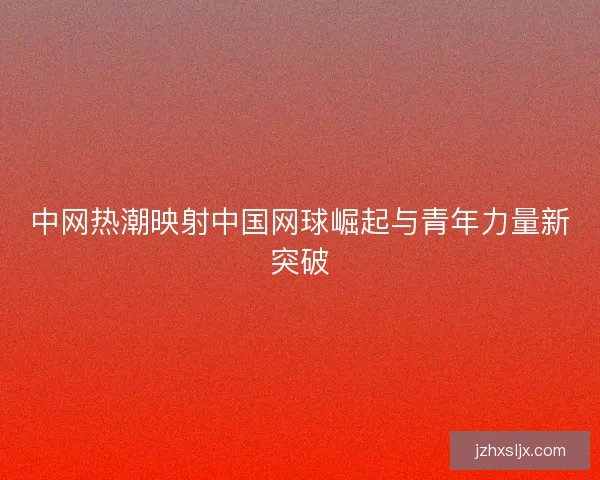 中网热潮映射中国网球崛起与青年力量新突破