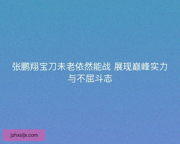 张鹏翔宝刀未老依然能战 展现巅峰实力与不屈斗志 张鹏翔宝刀未老依然能战 展现巅峰实力与不屈斗志