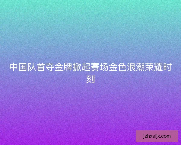中国队首夺金牌掀起赛场金色浪潮荣耀时刻 中国队首夺金牌掀起赛场金色浪潮荣耀时刻