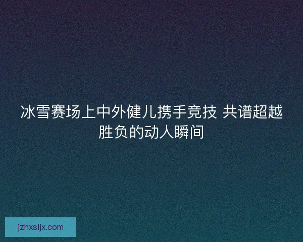 冰雪赛场上中外健儿携手竞技 共谱超越胜负的动人瞬间 冰雪赛场上中外健儿携手竞技 共谱超越胜负的动人瞬间