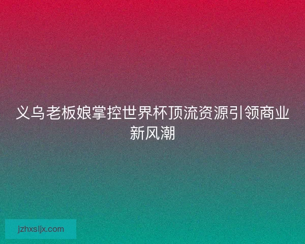 义乌老板娘掌控世界杯顶流资源引领商业新风潮 义乌老板娘掌控世界杯顶流资源引领商业新风潮
