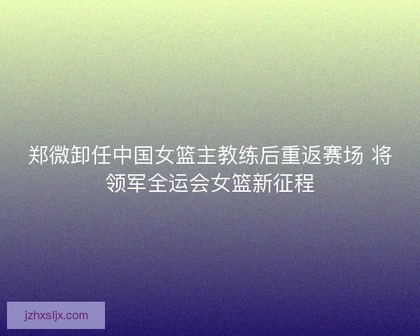 郑微卸任中国女篮主教练后重返赛场 将领军全运会女篮新征程 郑微卸任中国女篮主教练后重返赛场 将领军全运会女篮新征程