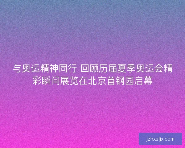 与奥运精神同行 回顾历届夏季奥运会精彩瞬间展览在北京首钢园启幕 与奥运精神同行 回顾历届夏季奥运会精彩瞬间展览在北京首钢园启幕