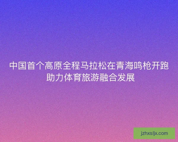 中国首个高原全程马拉松在青海鸣枪开跑 助力体育旅游融合发展 中国首个高原全程马拉松在青海鸣枪开跑 助力体育旅游融合发展